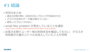57© Cloudera, Inc. All rights reserved.
#1 結論
•  状況のまとめ
•  過去3⽇間の間に 2000万近いブロックが追加された
•  クラスタ全体のデータ量は増えていない
•  損失したブロックはない
•  small ﬁles problem が発⽣していることを通知
http://blog.cloudera.com/blog/2009/02/the-small-files-problem/
•  お客さま側でユーザー毎の利⽤状況を確認してもらい、クラスタ
利⽤者が⼤量のファイルを投⼊していたことが判明
 