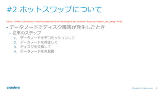 60© Cloudera, Inc. All rights reserved.
#2 ホットスワップについて
http://www.cloudera.com/documentation/enterprise/latest/topics/admin_dn_swap.html
•  データノードでディスク障害が発⽣したとき
•  従来のステップ
1.  データノードをデコミッションして
2.  データノードを停⽌して
3.  ディスクを交換して
4.  データノードを再起動
 