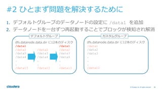 66© Cloudera, Inc. All rights reserved.
#2 ひとまず問題を解決するために
1.  デフォルトグループのデータノードの設定に /data1 を追加
2.  データノードを⼀台ずつ再起動することでブロックが検知され解消
dfs.datanode.data.dir に12本のディスク
/data1 /data1
/data2 /data2 /data2
/data3 /data3 /data3
/data4 /data4 /data4
. . .
. . .
/data13 /data13 /data13
デフォルトグループ
dfs.datanode.data.dir に12本のディスク
/data1
/data2
/data3
.
.
.
/data12
カスタムグループ
 