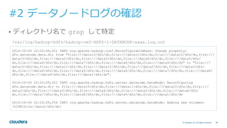 68© Cloudera, Inc. All rights reserved.
#2 データノードログの確認
•  ディレクトリ名で grep して特定
2016-10-05 22:20:09,021 INFO org.apache.hadoop.conf.ReconfigurableBase: Change property:
dfs.datanode.data.dir from "file:///data10/dfs/dn,file:///data11/dfs/dn,file:///data12/dfs/dn,file:///
data13/dfs/dn,file:///data2/dfs/dn,file:///data3/dfs/dn,file:///data4/dfs/dn,file:///data5/dfs/
dn,file:///data6/dfs/dn,file:///data7/dfs/dn,file:///data8/dfs/dn,file:///data9/dfs/dn" to "file:///
data10/dfs/dn,file:///data11/dfs/dn,file:///data12/dfs/dn,file:///data2/dfs/dn,file:///data3/dfs/
dn,file:///data4/dfs/dn,file:///data5/dfs/dn,file:///data6/dfs/dn,file:///data7/dfs/dn,file:///data8/
dfs/dn,file:///data9/dfs/dn,file:///data1/dfs/dn".
2016-10-05 22:20:09,021 INFO org.apache.hadoop.hdfs.server.datanode.DataNode: Reconfiguring
dfs.datanode.data.dir to file:///data10/dfs/dn,file:///data11/dfs/dn,file:///data12/dfs/dn,file:///
data2/dfs/dn,file:///data3/dfs/dn,file:///data4/dfs/dn,file:///data5/dfs/dn,file:///data6/dfs/
dn,file:///data7/dfs/dn,file:///data8/dfs/dn,file:///data9/dfs/dn,file:///data1/dfs/dn
2016-10-05 22:20:09,056 INFO org.apache.hadoop.hdfs.server.datanode.DataNode: Adding new volumes:
[DISK]file:/data1/dfs/dn/
/var/log/hadoop-hdfs/hadoop-cmf-HDFS-1-DATANODE-xxxx.log.out
 