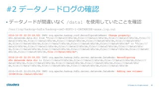 69© Cloudera, Inc. All rights reserved.
#2 データノードログの確認
•  データノードが間違いなく /data1 を使⽤していたことを確認
/var/log/hadoop-hdfs/hadoop-cmf-HDFS-1-DATANODE-xxxx.log.out
2016-10-05 22:20:09,021 INFO org.apache.hadoop.conf.ReconfigurableBase: Change property:
dfs.datanode.data.dir from "file:///data10/dfs/dn,file:///data11/dfs/dn,file:///data12/dfs/dn,file:///
data13/dfs/dn,file:///data2/dfs/dn,file:///data3/dfs/dn,file:///data4/dfs/dn,file:///data5/dfs/
dn,file:///data6/dfs/dn,file:///data7/dfs/dn,file:///data8/dfs/dn,file:///data9/dfs/dn" to "file:///
data10/dfs/dn,file:///data11/dfs/dn,file:///data12/dfs/dn,file:///data2/dfs/dn,file:///data3/dfs/
dn,file:///data4/dfs/dn,file:///data5/dfs/dn,file:///data6/dfs/dn,file:///data7/dfs/dn,file:///data8/
dfs/dn,file:///data9/dfs/dn,file:///data1/dfs/dn".
2016-10-05 22:20:09,021 INFO org.apache.hadoop.hdfs.server.datanode.DataNode: Reconfiguring
dfs.datanode.data.dir to file:///data10/dfs/dn,file:///data11/dfs/dn,file:///data12/dfs/dn,file:///
data2/dfs/dn,file:///data3/dfs/dn,file:///data4/dfs/dn,file:///data5/dfs/dn,file:///data6/dfs/
dn,file:///data7/dfs/dn,file:///data8/dfs/dn,file:///data9/dfs/dn,file:///data1/dfs/dn
2016-10-05 22:20:09,056 INFO org.apache.hadoop.hdfs.server.datanode.DataNode: Adding new volumes:
[DISK]file:/data1/dfs/dn/
 