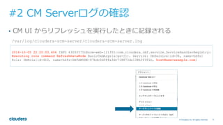 71© Cloudera, Inc. All rights reserved.
#2 CM Serverログの確認
•  CM UI からリフレッシュを実⾏したときに記録される
/var/log/cloudera-scm-server/cloudera-scm-server.log
2016-10-05 22:20:03,406 INFO 630935751@scm-web-121355:com.cloudera.cmf.service.ServiceHandlerRegistry:
Executing role command RefreshDataNode BasicCmdArgs{args=[]}. Service: DbService{id=36, name=hdfs}
Role: DbRole{id=412, name=hdfs-DATANODE-87bdc0df8fa3dc718873de138b3f301b, hostName=example.com}
 