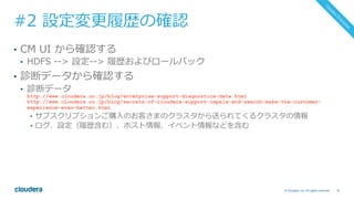 74© Cloudera, Inc. All rights reserved.
#2 設定変更履歴の確認
•  CM UI から確認する
•  HDFS --> 設定--> 履歴およびロールバック
•  診断データから確認する
•  診断データ
http://www.cloudera.co.jp/blog/enterprise-support-diagnostics-data.html
http://www.cloudera.co.jp/blog/secrets-of-cloudera-support-impala-and-search-make-the-customer-
experience-even-better.html
•  サブスクリプションご購⼊のお客さまのクラスタから送られてくるクラスタの情報
•  ログ、設定（履歴含む）、ホスト情報、イベント情報などを含む
 