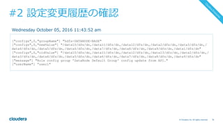 76© Cloudera, Inc. All rights reserved.
#2 設定変更履歴の確認
["configs",0,"groupName"] "hdfs-DATANODE-BASE"
["configs",0,"newValue"] "/data10/dfs/dn,/data11/dfs/dn,/data12/dfs/dn,/data2/dfs/dn,/data3/dfs/dn,/
data4/dfs/dn,/data5/dfs/dn,/data6/dfs/dn,/data7/dfs/dn,/data8/dfs/dn,/data9/dfs/dn,/data1/dfs/dn"
["configs",0,"oldValue"] "/data10/dfs/dn,/data11/dfs/dn,/data12/dfs/dn,/data13/dfs/dn,/data2/dfs/dn,/
data3/dfs/dn,/data4/dfs/dn,/data5/dfs/dn,/data6/dfs/dn,/data7/dfs/dn,/data8/dfs/dn,/data9/dfs/dn"
["message"] "Role config group 'DataNode Default Group' config update from API."
["userName"] ”user1"
Wednesday October 05, 2016 11:43:52 am
 