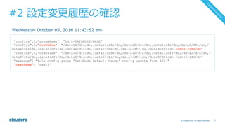 77© Cloudera, Inc. All rights reserved.
#2 設定変更履歴の確認
["configs",0,"groupName"] "hdfs-DATANODE-BASE"
["configs",0,"newValue"] "/data10/dfs/dn,/data11/dfs/dn,/data12/dfs/dn,/data2/dfs/dn,/data3/dfs/dn,/
data4/dfs/dn,/data5/dfs/dn,/data6/dfs/dn,/data7/dfs/dn,/data8/dfs/dn,/data9/dfs/dn,/data1/dfs/dn"
["configs",0,"oldValue"] "/data10/dfs/dn,/data11/dfs/dn,/data12/dfs/dn,/data13/dfs/dn,/data2/dfs/dn,/
data3/dfs/dn,/data4/dfs/dn,/data5/dfs/dn,/data6/dfs/dn,/data7/dfs/dn,/data8/dfs/dn,/data9/dfs/dn"
["message"] "Role config group 'DataNode Default Group' config update from API."
["userName"] ”user1"
Wednesday October 05, 2016 11:43:52 am
 