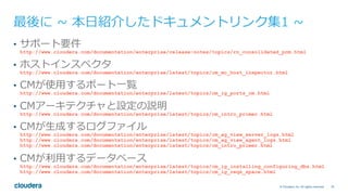 79© Cloudera, Inc. All rights reserved.
最後に ~ 本⽇紹介したドキュメントリンク集1 ~
•  サポート要件
http://www.cloudera.com/documentation/enterprise/release-notes/topics/rn_consolidated_pcm.html
•  ホストインスペクタ
http://www.cloudera.com/documentation/enterprise/latest/topics/cm_mc_host_inspector.html
•  CMが使⽤するポート⼀覧
http://www.cloudera.com/documentation/enterprise/latest/topics/cm_ig_ports_cm.html
•  CMアーキテクチャと設定の説明
http://www.cloudera.com/documentation/enterprise/latest/topics/cm_intro_primer.html
•  CMが⽣成するログファイル
http://www.cloudera.com/documentation/enterprise/latest/topics/cm_ag_view_server_logs.html
http://www.cloudera.com/documentation/enterprise/latest/topics/cm_ag_view_agent_logs.html
http://www.cloudera.com/documentation/enterprise/latest/topics/cm_intro_primer.html
•  CMが利⽤するデータベース
http://www.cloudera.com/documentation/enterprise/latest/topics/cm_ig_installing_configuring_dbs.html
http://www.cloudera.com/documentation/enterprise/latest/topics/cm_ig_reqs_space.html
 