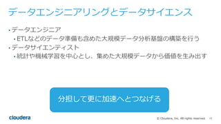 12© Cloudera, Inc. All rights reserved.
データエンジニアリングとデータサイエンス
• データエンジニア
• ETLなどのデータ準備も含めた⼤規模データ分析基盤の構築を⾏う
• データサイエンティスト
• 統計や機械学習を中⼼とし、集めた⼤規模データから価値を⽣み出す
分担して更に加速へとつなげる
 