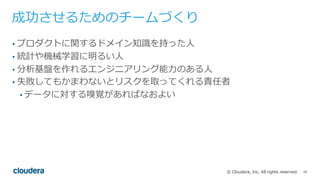 16© Cloudera, Inc. All rights reserved.
成功させるためのチームづくり
• プロダクトに関するドメイン知識を持った⼈
• 統計や機械学習に明るい⼈
• 分析基盤を作れるエンジニアリング能⼒のある⼈
• 失敗してもかまわないとリスクを取ってくれる責任者
• データに対する嗅覚があればなおよい
 