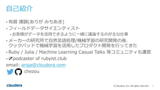 2© Cloudera, Inc. All rights reserved.
⾃⼰紹介
• 有賀 康顕(ありが みちあき)
• フィールドデータサイエンティスト
• お客様がデータを活⽤できるように⼀緒に議論するのが主な仕事
• メーカーの研究所で⾃然⾔語処理/機械学習の研究開発の後、
クックパッドで機械学習を活⽤したプロダクト開発を⾏ってきた
• Ruby / Julia / Machine Learning Casual Talks 等コミュニティも運営
• 🎤 podcaster of rubyist.club
email: ariga@cloudera.com
chezou
 