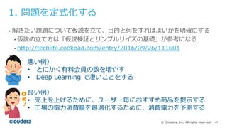 22© Cloudera, Inc. All rights reserved.
1. 問題を定式化する
• 解きたい課題について仮説を⽴て、⽬的と何をすればよいかを明確にする
• 仮説の⽴て⽅は「仮説検証とサンプルサイズの基礎」が参考になる
• http://techlife.cookpad.com/entry/2016/09/26/111601
良い例）
• 売上を上げるために、ユーザー毎におすすめ商品を提⽰する
• ⼯場の電⼒消費量を最適化するために、消費電⼒を予測する
悪い例）
• とにかく有料会員の数を増やす
• Deep Learning で凄いことをする
 