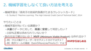 23© Cloudera, Inc. All rights reserved.
2. 機械学習をしなくて良い⽅法を考える
• 機械学習は「⾼利⼦の技術的負債がたまるクレジットカード」
• D. Sculleyら “Machine Learning: The High Interest Credit Card of Technical Debt”, 2014
やりたいことは
• 機械学習が向いている課題か？
• ⼤量のデータに対して、⾼速に安定して判定したい？
• 100%正解は求められていないか？
• 別の⽅法で解けないか？ MVP (Minimum Viable Product) は作れるか？
• 例）クロス集計でユーザーをセグメント分けではダメ？
• 例）既存ツールの機能（SolrのMoreLikeThisなど）では？
MVPからはじめる
 