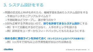 24© Cloudera, Inc. All rights reserved.
3. システム設計をする
• 問題の定式化とMVPも作れたら、機械学習を含めたシステム設計をする
• 予測はバッチかニアリアルタイムか？
• 予測結果はどうサーブし、誰が使うのか？
• 100%正解する予測はないので、誤りを許容できるシステム設計にする
• 例）すべて⾃動化するのではなく、⼈⼿のチェックを設ける
• 例）誤判定をユーザーからフィードバックしてもらえるようにする
• 始める前に撤退ラインを決めておく（サンクコストによるバイアスを避ける）
• 例）1ヶ⽉半で90%以上の予測性能が出なければ諦める
 