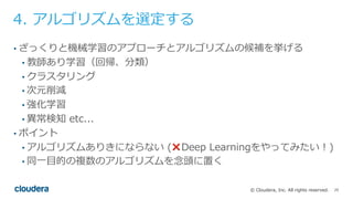 25© Cloudera, Inc. All rights reserved.
4. アルゴリズムを選定する
• ざっくりと機械学習のアプローチとアルゴリズムの候補を挙げる
• 教師あり学習（回帰、分類）
• クラスタリング
• 次元削減
• 強化学習
• 異常検知 etc...
• ポイント
• アルゴリズムありきにならない (❌ Deep Learningをやってみたい！)
• 同⼀⽬的の複数のアルゴリズムを念頭に置く
 