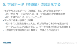 26© Cloudera, Inc. All rights reserved.
5. 学習データ（特徴量）の設計をする
• ⼿がかりとなるデータ（特徴量）として何が使えるのか？
• 例）Web サービスであれば、ユーザの⾏動ログや購買履歴
• 例）⼯場であれば、センサーデータ
• データの収集は後戻りが困難
• ビジネスの知識を持った⼈と、何が効果ありそうかを議論する
• データエンジニアと協⼒をして、データ収集の仕組み化を進める
• （教師あり学習の場合は）教師データはどう作るのか？
 