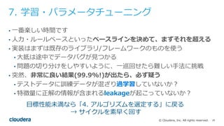 28© Cloudera, Inc. All rights reserved.
7. 学習・パラメータチューニング
• ⼀番楽しい時間です
• ⼈⼒・ルールベースといったベースラインを決めて、まずそれを超える
• 実装はまずは既存のライブラリ/フレームワークのものを使う
• ⼤抵は途中でデータバグが⾒つかる
• 問題の切り分けをしやすいように、⼀巡回せたら難しい⼿法に挑戦
• 突然、⾮常に良い結果(99.9%!)が出たら、必ず疑う
• テストデータに訓練データが混ざり過学習していないか？
• 特徴量に正解の情報が含まれるleakageが起こっていないか？
⽬標性能未満なら「4. アルゴリズムを選定する」に戻る
→ サイクルを素早く回す
 