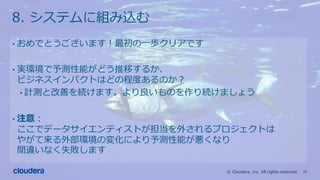 29© Cloudera, Inc. All rights reserved.
8. システムに組み込む
• おめでとうございます！最初の⼀歩クリアです
• 実環境で予測性能がどう推移するか、
ビジネスインパクトはどの程度あるのか？
• 計測と改善を続けます。より良いものを作り続けましょう
• 注意：
ここでデータサイエンティストが担当を外されるプロジェクトは
やがて来る外部環境の変化により予測性能が悪くなり
間違いなく失敗します
 