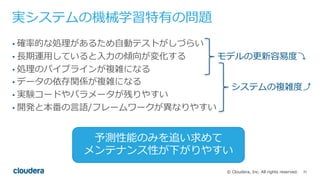 31© Cloudera, Inc. All rights reserved.
実システムの機械学習特有の問題
• 確率的な処理があるため⾃動テストがしづらい
• ⻑期運⽤していると⼊⼒の傾向が変化する
• 処理のパイプラインが複雑になる
• データの依存関係が複雑になる
• 実験コードやパラメータが残りやすい
• 開発と本番の⾔語/フレームワークが異なりやすい
モデルの更新容易度⤵
システムの複雑度⤴
予測性能のみを追い求めて
メンテナンス性が下がりやすい
 