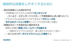 32© Cloudera, Inc. All rights reserved.
継続的な改善をしやすくするために
• 変化を前提とした設計をする
• 予測性能とビジネス上のKPIをモニタリング
• ゴールド・スタンダードを⽤意して予測性能のしきい値を設ける
• アルゴリズムのA/Bテストができるようモジュール化
• モデルのバージョン管理をしていつでも切り戻し可能に
• 開発のスピードを殺さない設計をする
• 開発と本番の⾔語/フレームワークは揃える
• ⼀般的なライブラリの⽅が、属⼈性が上がらなくて良い
• ⼀連の処理をデータパイプラインとして保持する
 