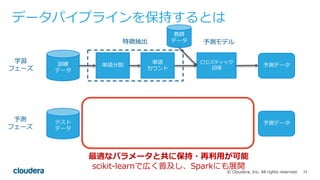 33© Cloudera, Inc. All rights reserved.
データパイプラインを保持するとは
訓練
データ
単語分割
単語
カウント
ロジスティック
回帰
テスト
データ
予測データ
学習
フェーズ
予測
フェーズ
教師
データ特徴抽出 予測モデル
単語分割
単語
カウント
ロジスティック
回帰
特徴抽出 予測モデル
予測データ
最適なパラメータと共に保持・再利⽤が可能
scikit-learnで広く普及し、Sparkにも展開
 