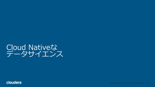 36© Cloudera, Inc. All rights reserved.
Cloud Nativeな
データサイエンス
 