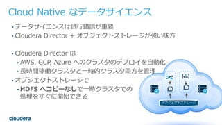 37© Cloudera, Inc. All rights reserved.
オブジェクトストレージ
Cloud Native なデータサイエンス
• データサイエンスは試⾏錯誤が重要
• Cloudera Director + オブジェクトストレージが強い味⽅
• Cloudera Director は
• AWS, GCP, Azure へのクラスタのデプロイを⾃動化
• ⻑時間稼働クラスタと⼀時的クラスタ両⽅を管理
• オブジェクトストレージで
• HDFS へコピーなしで⼀時クラスタでの
処理をすぐに開始できる
 