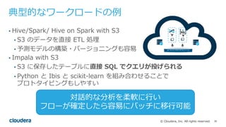 38© Cloudera, Inc. All rights reserved.
典型的なワークロードの例
• Hive/Spark/ Hive on Spark with S3
• S3 のデータを直接 ETL 処理
• 予測モデルの構築・バージョニングも容易
• Impala with S3
• S3 に保存したテーブルに直接 SQL でクエリが投げられる
• Python と Ibis と scikit-learn を組み合わせることで
プロトタイピングもしやすい
オブジェクトストレージ
対話的な分析を柔軟に⾏い
フローが確定したら容易にバッチに移⾏可能
 