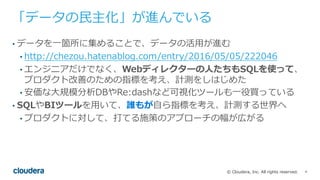 4© Cloudera, Inc. All rights reserved.
「データの⺠主化」が進んでいる
• データを⼀箇所に集めることで、データの活⽤が進む
• http://chezou.hatenablog.com/entry/2016/05/05/222046
• エンジニアだけでなく、Webディレクターの⼈たちもSQLを使って、
プロダクト改善のための指標を考え、計測をしはじめた
• 安価な⼤規模分析DBやRe:dashなど可視化ツールも⼀役買っている
• SQLやBIツールを⽤いて、誰もが⾃ら指標を考え、計測する世界へ
• プロダクトに対して、打てる施策のアプローチの幅が広がる
 