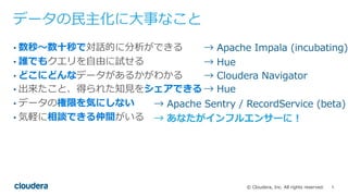 5© Cloudera, Inc. All rights reserved.
データの⺠主化に⼤事なこと
• 数秒〜数⼗秒で対話的に分析ができる
• 誰でもクエリを⾃由に試せる
• どこにどんなデータがあるかがわかる
• 出来たこと、得られた知⾒をシェアできる
• データの権限を気にしない
• 気軽に相談できる仲間がいる
→ Apache Impala (incubating)
→ Hue
→ Cloudera Navigator
→ Hue
→ Apache Sentry / RecordService (beta)
→ あなたがインフルエンサーに！
 
