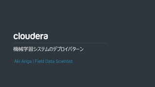 1© Cloudera, Inc. All rights reserved.
機械学習システムのデプロイパターン
Aki Ariga | Field Data Scientist
 