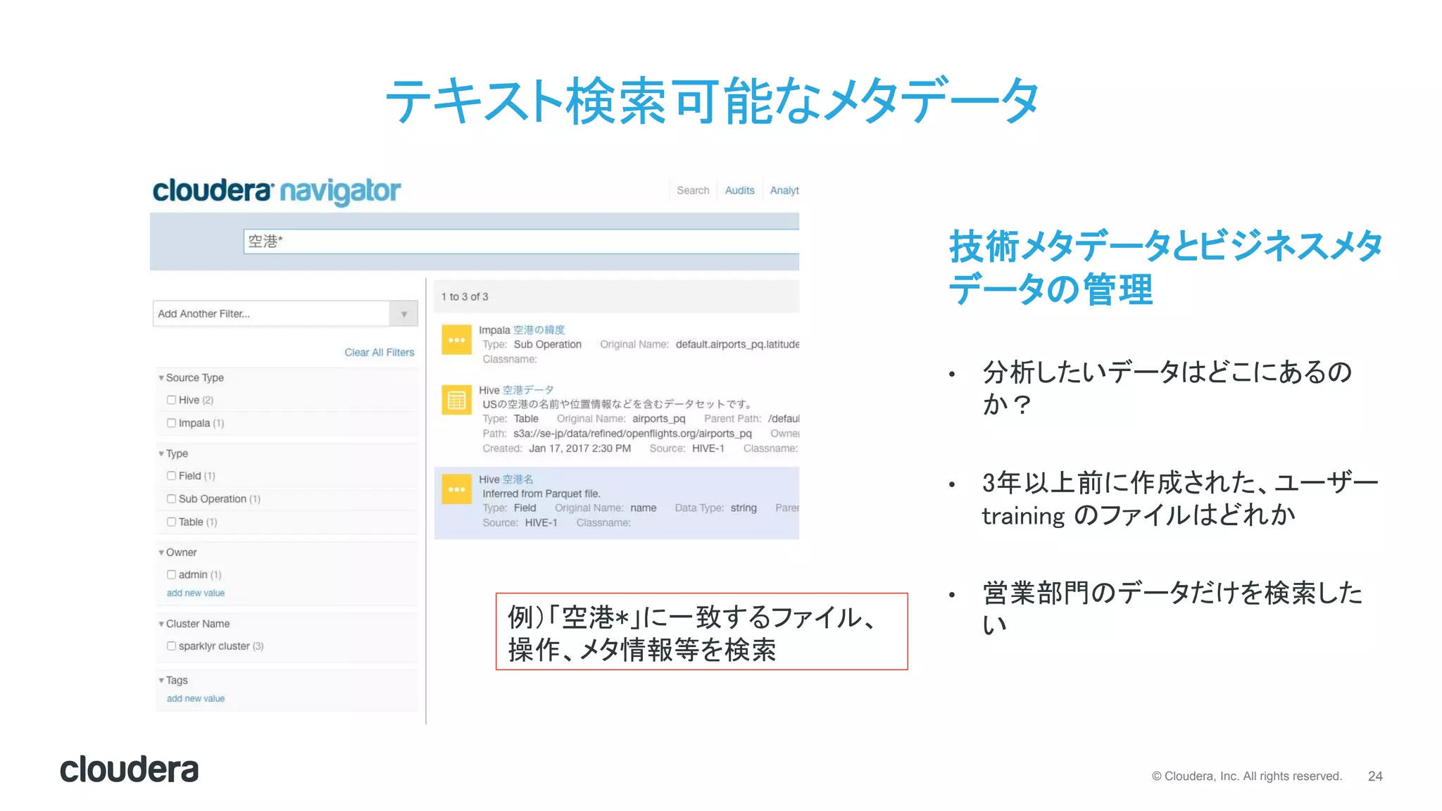 24© Cloudera, Inc. All rights reserved.
テキスト検索可能なメタデータ
技術メタデータとビジネスメタ
データの管理
• 分析したいデータはどこにあるの
か？
• 3年以上前に作成された、ユーザー
training のファイルはどれか
• 営業部門のデータだけを検索した
い例）「空港*」に一致するファイル、
操作、メタ情報等を検索
 