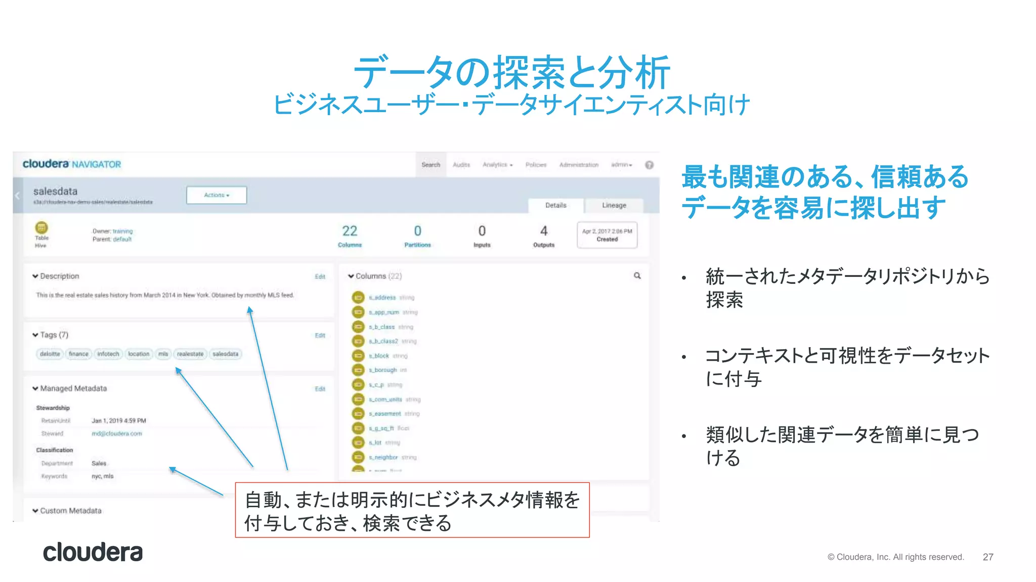 27© Cloudera, Inc. All rights reserved.
データの探索と分析
ビジネスユーザー・データサイエンティスト向け
最も関連のある、信頼ある
データを容易に探し出す
• 統一されたメタデータリポジトリから
探索
• コンテキストと可視性をデータセット
に付与
• 類似した関連データを簡単に見つ
ける
自動、または明示的にビジネスメタ情報を
付与しておき、検索できる
 
