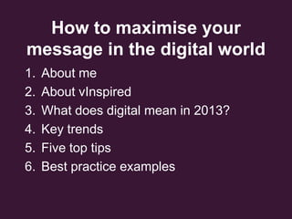 How to maximise your
message in the digital world
1. About me
2. About vInspired
3. What does digital mean in 2013?
4. Key trends
5. Five top tips
6. Best practice examples
 
