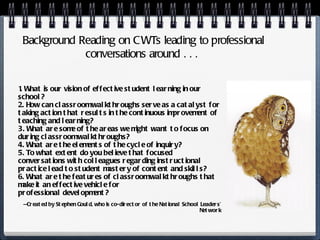 1. What is our vision of effective student learning in our school? 2. How can classroom walkthroughs serve as a catalyst for taking action that results in the continuous improvement of teaching and learning? 3. What are some of the areas we might want to focus on during classroom walkthroughs? 4. What are the elements of the cycle of inquiry? 5. To what extent do you believe that focused conversations with colleagues regarding instructional practice lead to student mastery of content and skills? 6. What are the features of classroom walkthroughs that make it an effective vehicle for professional development? — Created by Stephen Gould, who is co-director of the National School Leaders’ Network Background Reading on CWTs leading to professional conversations around . . .  