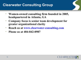 Clearwater Consulting Group

 •        Women-owned consulting firm founded in 2005,
          headquartered in Atlanta, GA
 •        Company focus is senior team development for
          greater organizational clarity
 •        Reach us at www.clearwater-consulting.com
 •        Phone us at 404-842-0987




     13
 