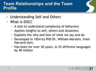 Team Relationships and the Team
Profile
 •       Understanding Self and Others
 •       What is DiSC?
         •   A tool to understand complexity of behaviors
         •   Applies insights to self, others and situations
         •   Explains the why and how of what we say and do
         •   Developed in 1924 by PhD Dr. William Marsten, from
             Harvard Univ.
         •   Has been for over 30 years, in 25 different languages
             by 40 million




     9
 