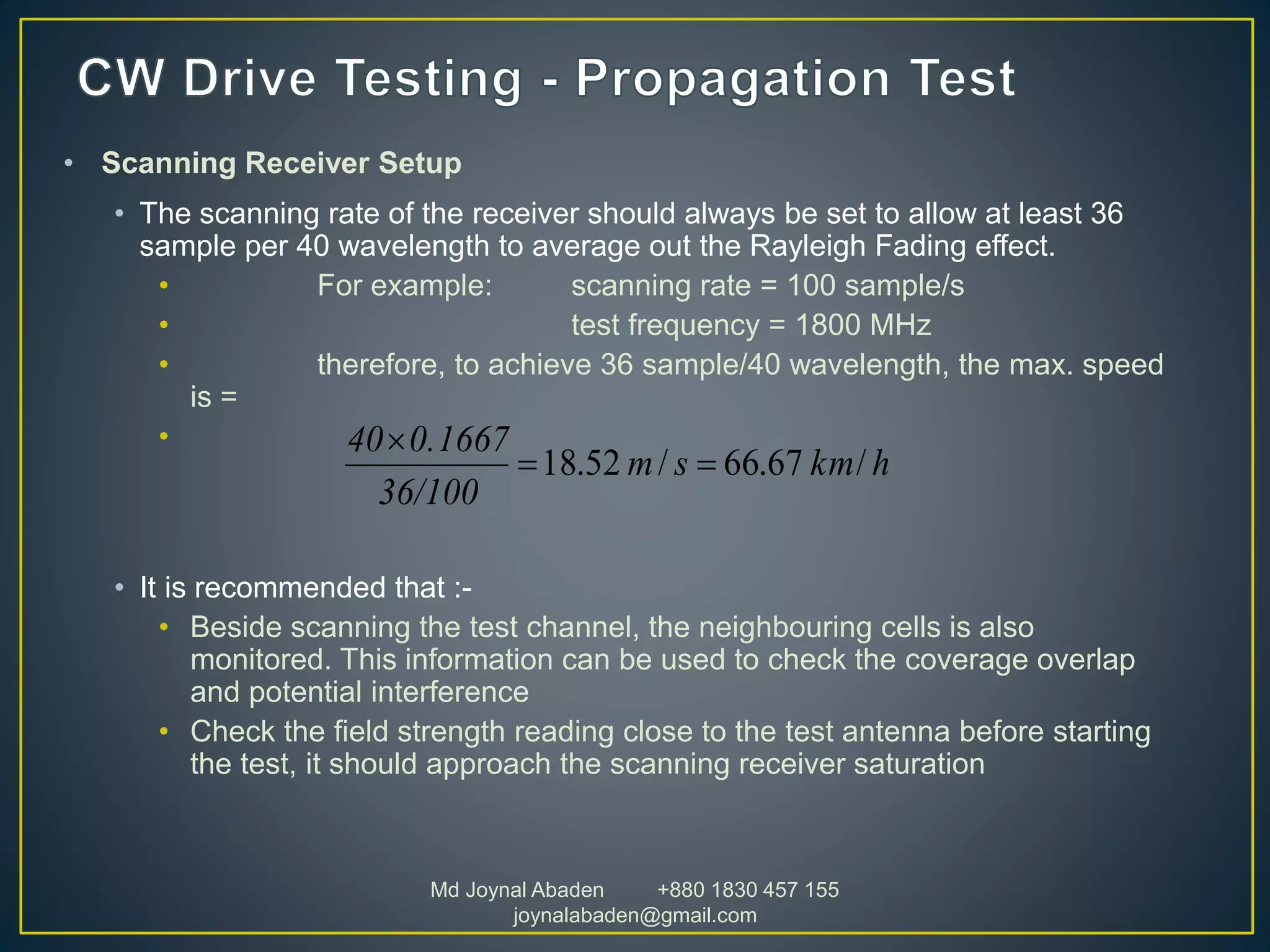 • Scanning Receiver Setup
• The scanning rate of the receiver should always be set to allow at least 36
sample per 40 wavelength to average out the Rayleigh Fading effect.
• For example: scanning rate = 100 sample/s
• test frequency = 1800 MHz
• therefore, to achieve 36 sample/40 wavelength, the max. speed
is =
•
• It is recommended that :-
• Beside scanning the test channel, the neighbouring cells is also
monitored. This information can be used to check the coverage overlap
and potential interference
• Check the field strength reading close to the test antenna before starting
the test, it should approach the scanning receiver saturation
hkmsm
36/100
0.166740
/67.66/52.18 

Md Joynal Abaden +880 1830 457 155
joynalabaden@gmail.com
 