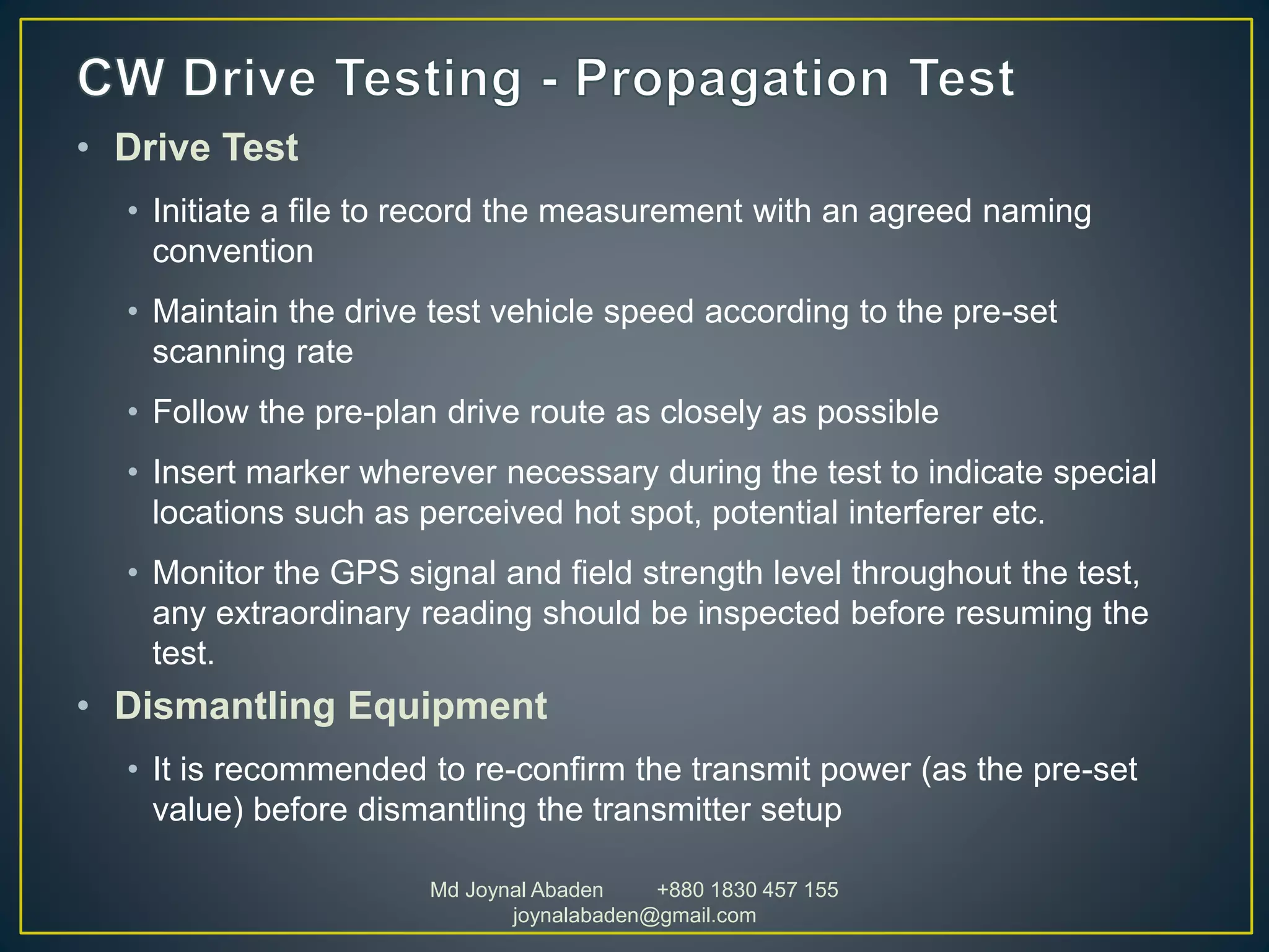 • Drive Test
• Initiate a file to record the measurement with an agreed naming
convention
• Maintain the drive test vehicle speed according to the pre-set
scanning rate
• Follow the pre-plan drive route as closely as possible
• Insert marker wherever necessary during the test to indicate special
locations such as perceived hot spot, potential interferer etc.
• Monitor the GPS signal and field strength level throughout the test,
any extraordinary reading should be inspected before resuming the
test.
• Dismantling Equipment
• It is recommended to re-confirm the transmit power (as the pre-set
value) before dismantling the transmitter setup
Md Joynal Abaden +880 1830 457 155
joynalabaden@gmail.com
 