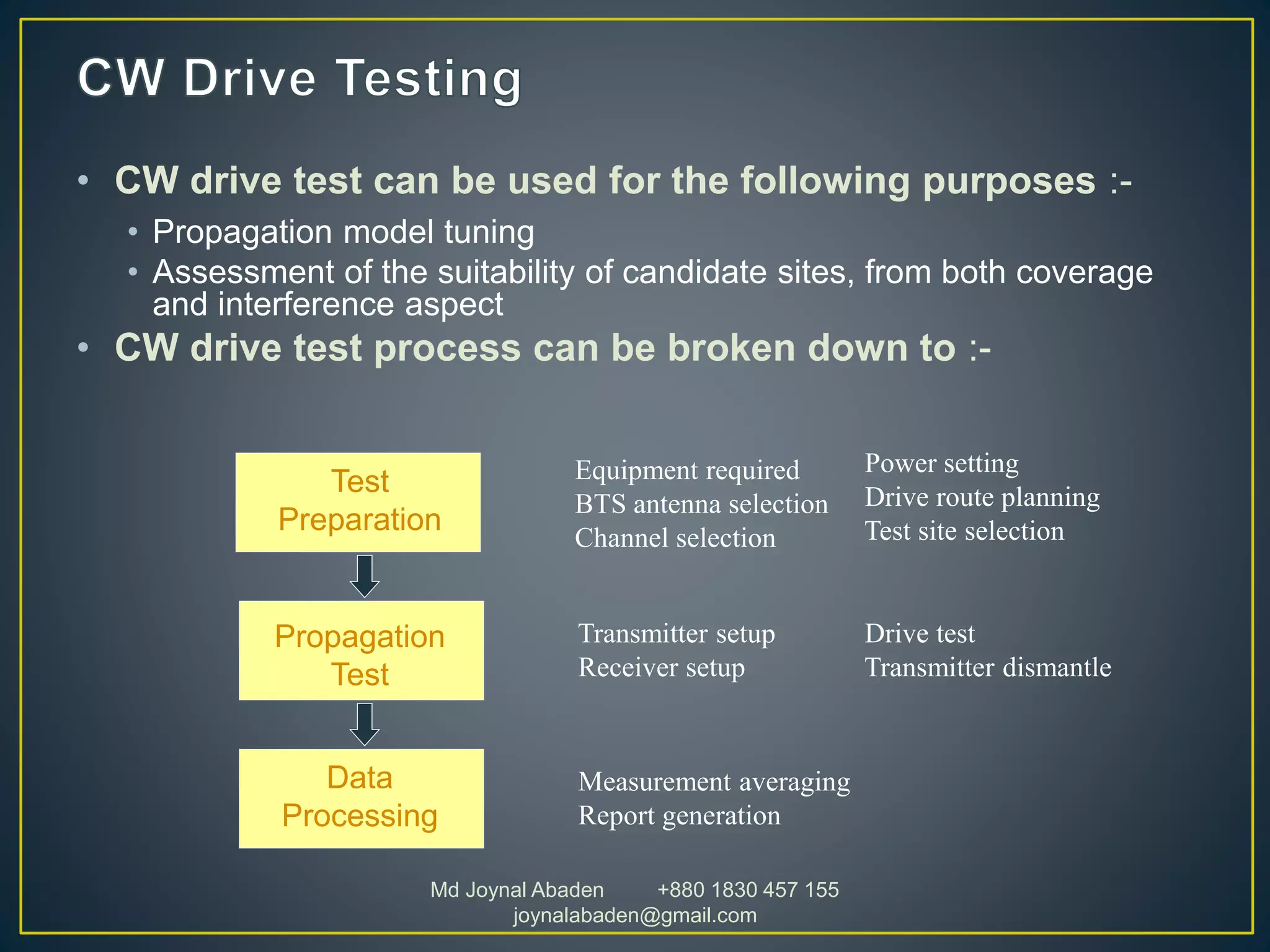 • CW drive test can be used for the following purposes :-
• Propagation model tuning
• Assessment of the suitability of candidate sites, from both coverage
and interference aspect
• CW drive test process can be broken down to :-
Test
Preparation
Propagation
Test
Data
Processing
Equipment required
BTS antenna selection
Channel selection
Power setting
Drive route planning
Test site selection
Transmitter setup
Receiver setup
Drive test
Transmitter dismantle
Measurement averaging
Report generation
Md Joynal Abaden +880 1830 457 155
joynalabaden@gmail.com
 