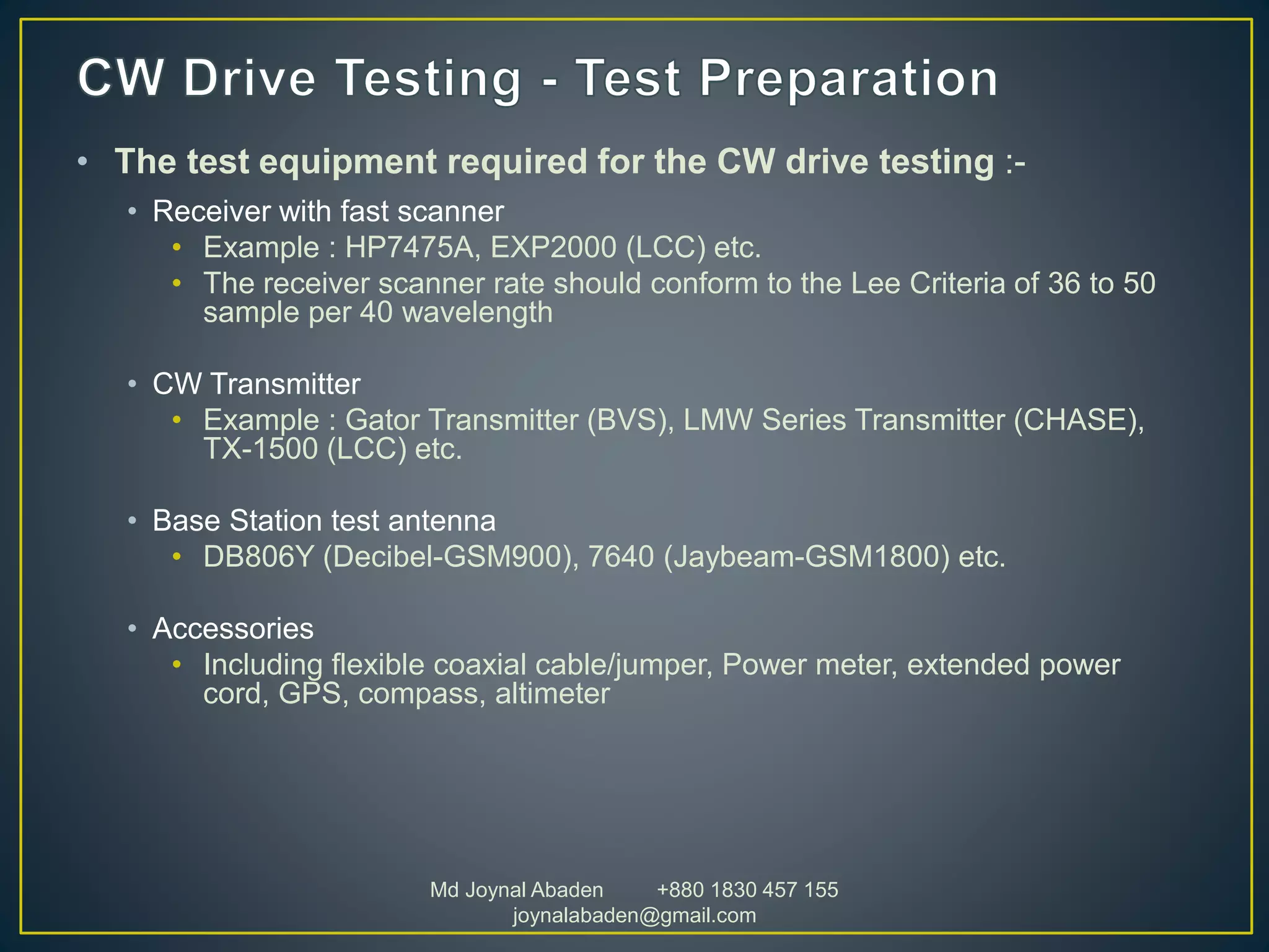 • The test equipment required for the CW drive testing :-
• Receiver with fast scanner
• Example : HP7475A, EXP2000 (LCC) etc.
• The receiver scanner rate should conform to the Lee Criteria of 36 to 50
sample per 40 wavelength
• CW Transmitter
• Example : Gator Transmitter (BVS), LMW Series Transmitter (CHASE),
TX-1500 (LCC) etc.
• Base Station test antenna
• DB806Y (Decibel-GSM900), 7640 (Jaybeam-GSM1800) etc.
• Accessories
• Including flexible coaxial cable/jumper, Power meter, extended power
cord, GPS, compass, altimeter
Md Joynal Abaden +880 1830 457 155
joynalabaden@gmail.com
 