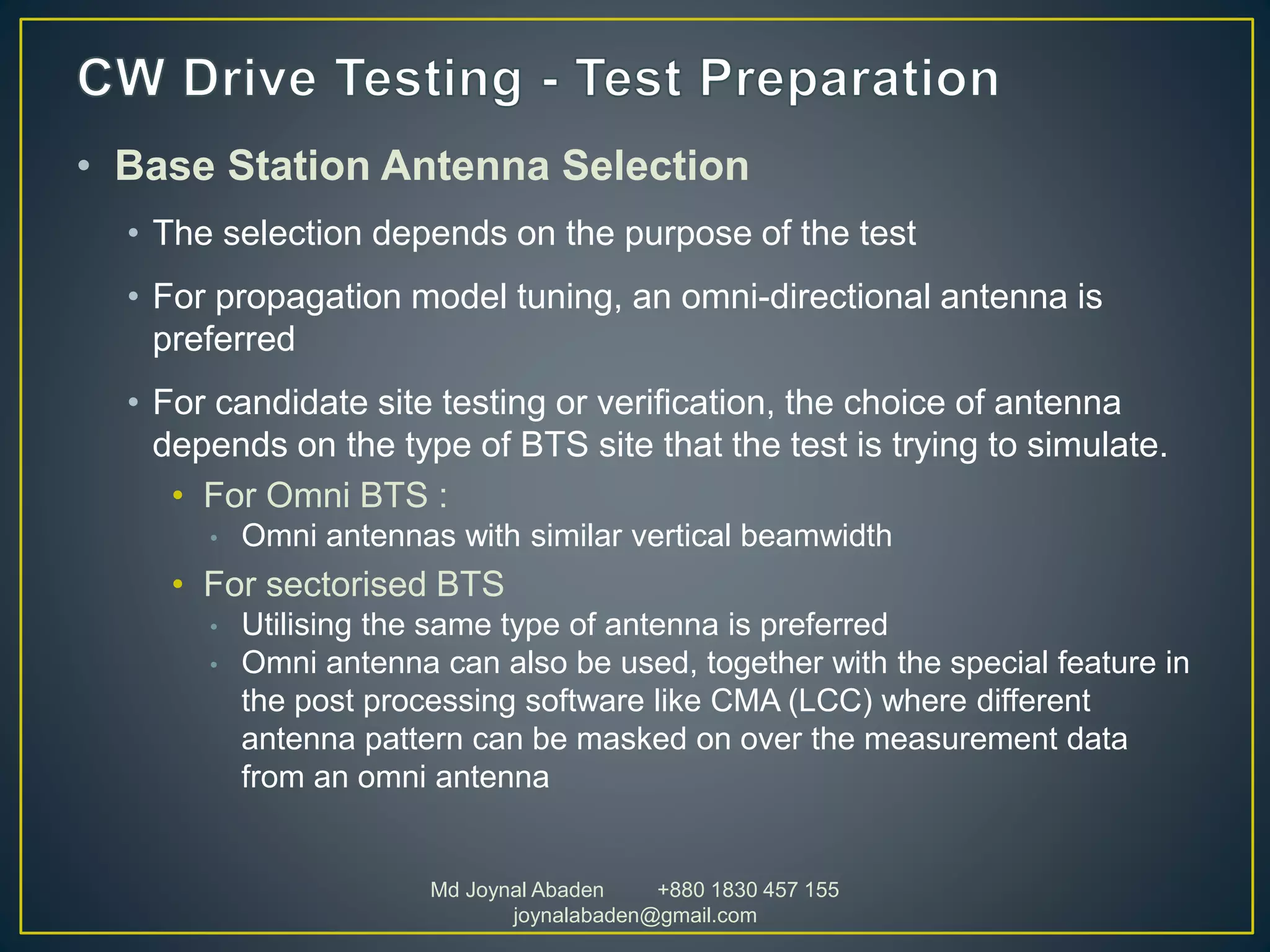 • Base Station Antenna Selection
• The selection depends on the purpose of the test
• For propagation model tuning, an omni-directional antenna is
preferred
• For candidate site testing or verification, the choice of antenna
depends on the type of BTS site that the test is trying to simulate.
• For Omni BTS :
• Omni antennas with similar vertical beamwidth
• For sectorised BTS
• Utilising the same type of antenna is preferred
• Omni antenna can also be used, together with the special feature in
the post processing software like CMA (LCC) where different
antenna pattern can be masked on over the measurement data
from an omni antenna
Md Joynal Abaden +880 1830 457 155
joynalabaden@gmail.com
 