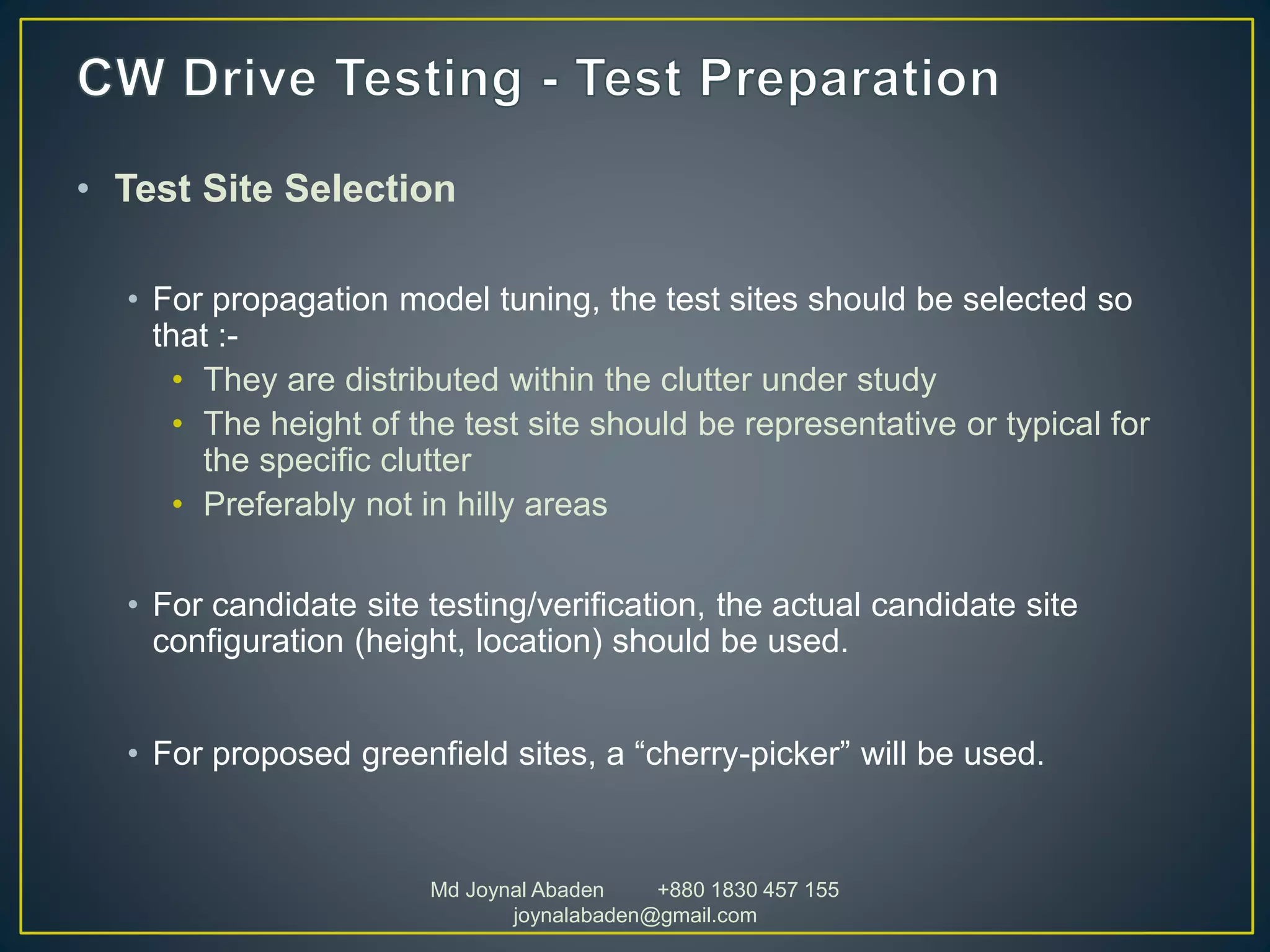 • Test Site Selection
• For propagation model tuning, the test sites should be selected so
that :-
• They are distributed within the clutter under study
• The height of the test site should be representative or typical for
the specific clutter
• Preferably not in hilly areas
• For candidate site testing/verification, the actual candidate site
configuration (height, location) should be used.
• For proposed greenfield sites, a “cherry-picker” will be used.
Md Joynal Abaden +880 1830 457 155
joynalabaden@gmail.com
 