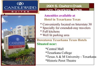 * Conveniently located on Interstate 30 * Specially for extended-stay travelers * Full kitchens * Well lit parking area *Central Mall  *Texarkana College  *Texas A & M University - Texarkana  *Historic Perot Theatre   Amenities available at  Hotel in Texarkana Texas Downtown Texarkana Texas Hotels  Situated near: Carpenter 2901 S. Cowhorn Creek Loop, Texarkana, Texas 