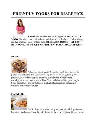 FRIENDLY FOODS FOR DIABETICS 
Joy Bauer is the nutrition and health expert for NBC’s TODAY 
SHOW. She shares practical, and easy to follow advice that help people eat better 
and live healthier, more fulfilling lives. HERE ARE 9 FOODS THAT CAN 
HELP YOU LOSE WEIGHT AND PREVENT BLOOD SUGAR SPIKES... 
BEANS 
Whenever possible, you'll want to couple these carbs with 
protein and/or healthy fat. Beans (including black, white, navy, lima, pinto, 
garbanzo, soy, and kidney) are a winning combination of high-quality 
carbohydrates, lean protein, and soluble fiber that helps stabilize your body's 
blood-sugar levels and keeps hunger in check. Beans are also inexpensive, 
versatile, and virtually fat-free. 
OATMEAL 
Studies have shown that eating a diet rich in whole grains and 
high-fiber foods may reduce the risk of diabetes by between 35 and 42 percent. An 
 