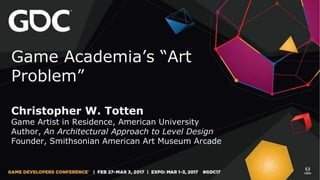 Game Academia’s “Art
Problem”
Christopher W. Totten
Game Artist in Residence, American University
Author, An Architectural Approach to Level Design
Founder, Smithsonian American Art Museum Arcade
 