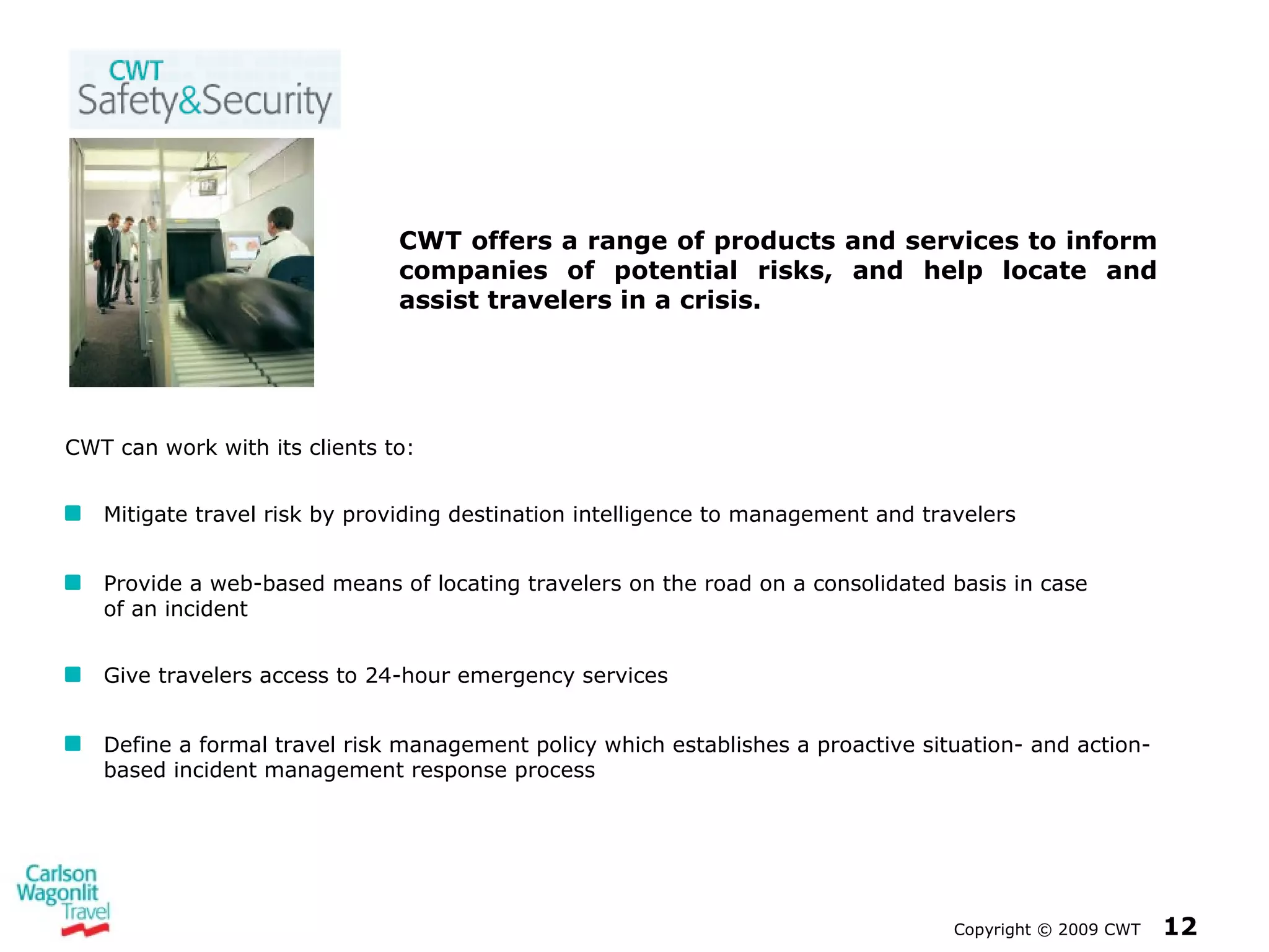Copyright  ©  2009 CWT   CWT can work with its clients to: Mitigate travel risk by providing destination intelligence to management and travelers Provide a web-based means of locating travelers on the road on a consolidated basis in case  of an incident Give travelers access to 24-hour emergency services Define a formal travel risk management policy which establishes a proactive situation- and action-based incident management response process CWT offers a range of products and services to inform companies of potential risks, and help locate and assist travelers in a crisis. 