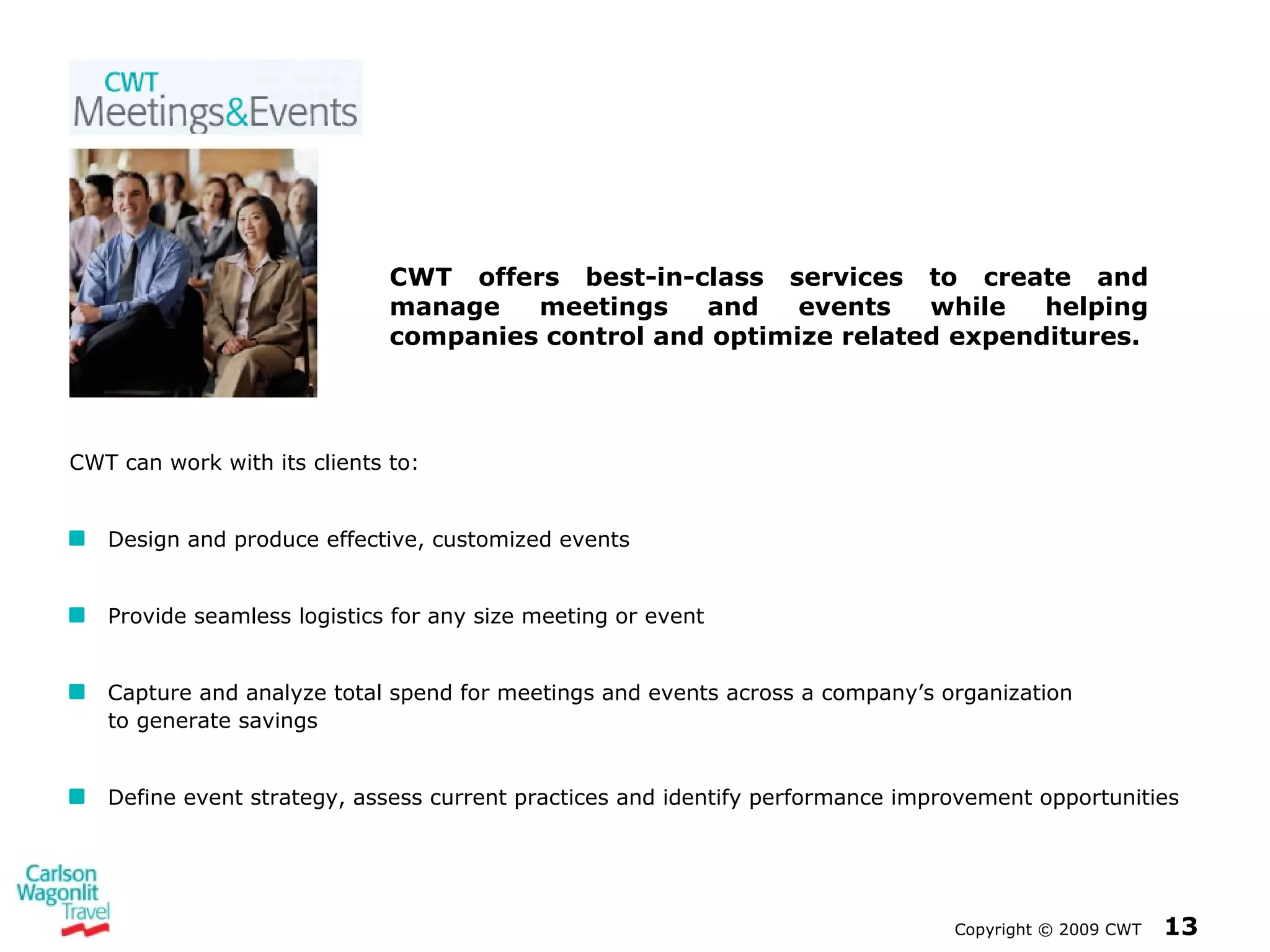 Copyright  ©  2009 CWT   CWT can work with its clients to: Design and produce effective, customized events Provide seamless logistics for any size meeting or event Capture and analyze total spend for meetings and events across a company’s organization  to generate savings Define event strategy, assess current practices and identify performance improvement opportunities CWT offers best-in-class services to create and manage meetings and events while helping companies control and optimize related expenditures. 