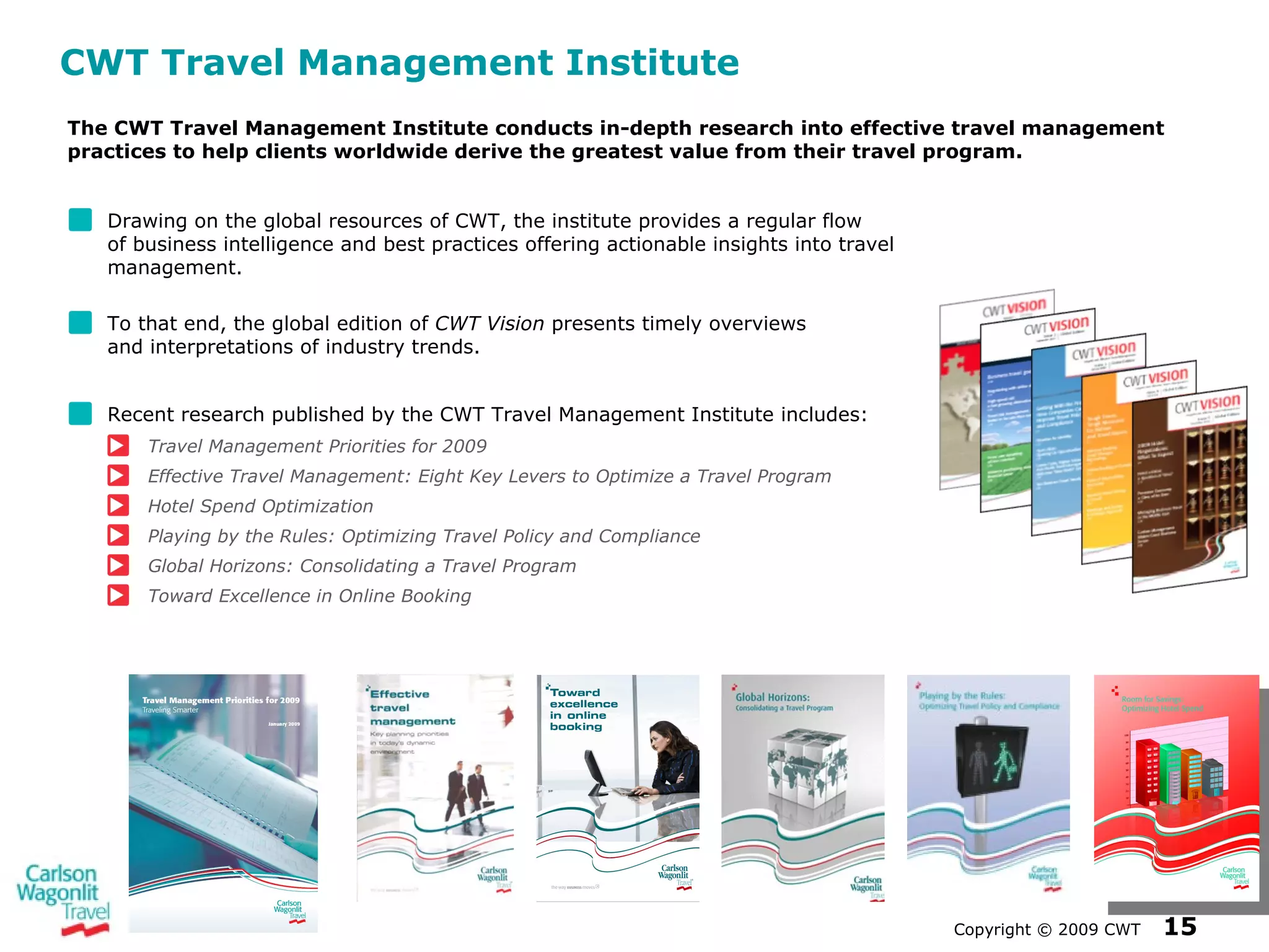 CWT Travel Management Institute Drawing on the global resources of CWT, the institute provides a regular flow  of business intelligence and best practices offering actionable insights into travel management. To that end, the global edition of  CWT Vision  presents timely overviews  and interpretations of industry trends. Recent research published by the CWT Travel Management Institute includes: Travel Management Priorities for 2009 Effective Travel Management: Eight Key Levers to Optimize a Travel Program Hotel Spend Optimization Playing by the Rules: Optimizing Travel Policy and Compliance Global Horizons: Consolidating a Travel Program Toward Excellence in Online Booking Copyright  ©  2009 CWT   The CWT Travel Management Institute conducts in-depth research into effective travel management practices to help clients worldwide derive the greatest value from their travel program. 