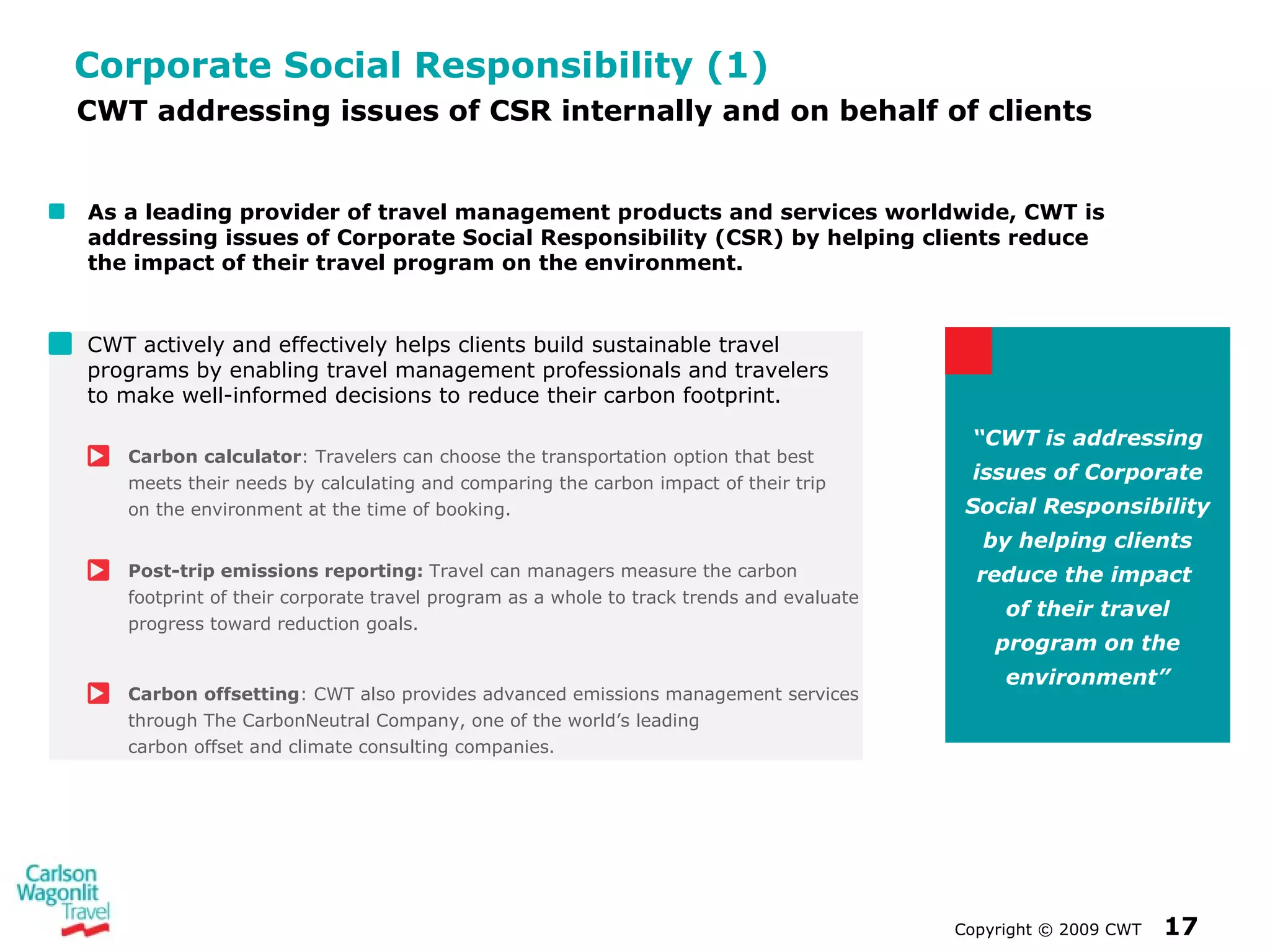 Corporate Social Responsibility (1) CWT actively and effectively helps clients build sustainable travel programs by enabling travel management professionals and travelers  to make well-informed decisions to reduce their carbon footprint.  Carbon   calculator : Travelers can choose the transportation option that best meets their needs by calculating and comparing the carbon impact of their trip  on the environment at the time of booking. Post-trip emissions reporting:  Travel can managers measure the carbon footprint of their corporate travel program as a whole to track trends and evaluate progress toward  reduction goals. Carbon   offsetting : CWT also provides advanced emissions management services through The CarbonNeutral Company, one of the world’s leading  carbon offset and climate consulting companies.  Copyright  ©  2009 CWT   CWT addressing issues of CSR internally and on behalf of clients As a leading provider of travel management products and services worldwide, CWT is addressing issues of Corporate Social Responsibility (CSR) by helping clients reduce  the impact of their travel program on the environment. “ CWT is addressing issues of Corporate Social Responsibility by helping clients reduce the impact  of their travel program on the environment” 