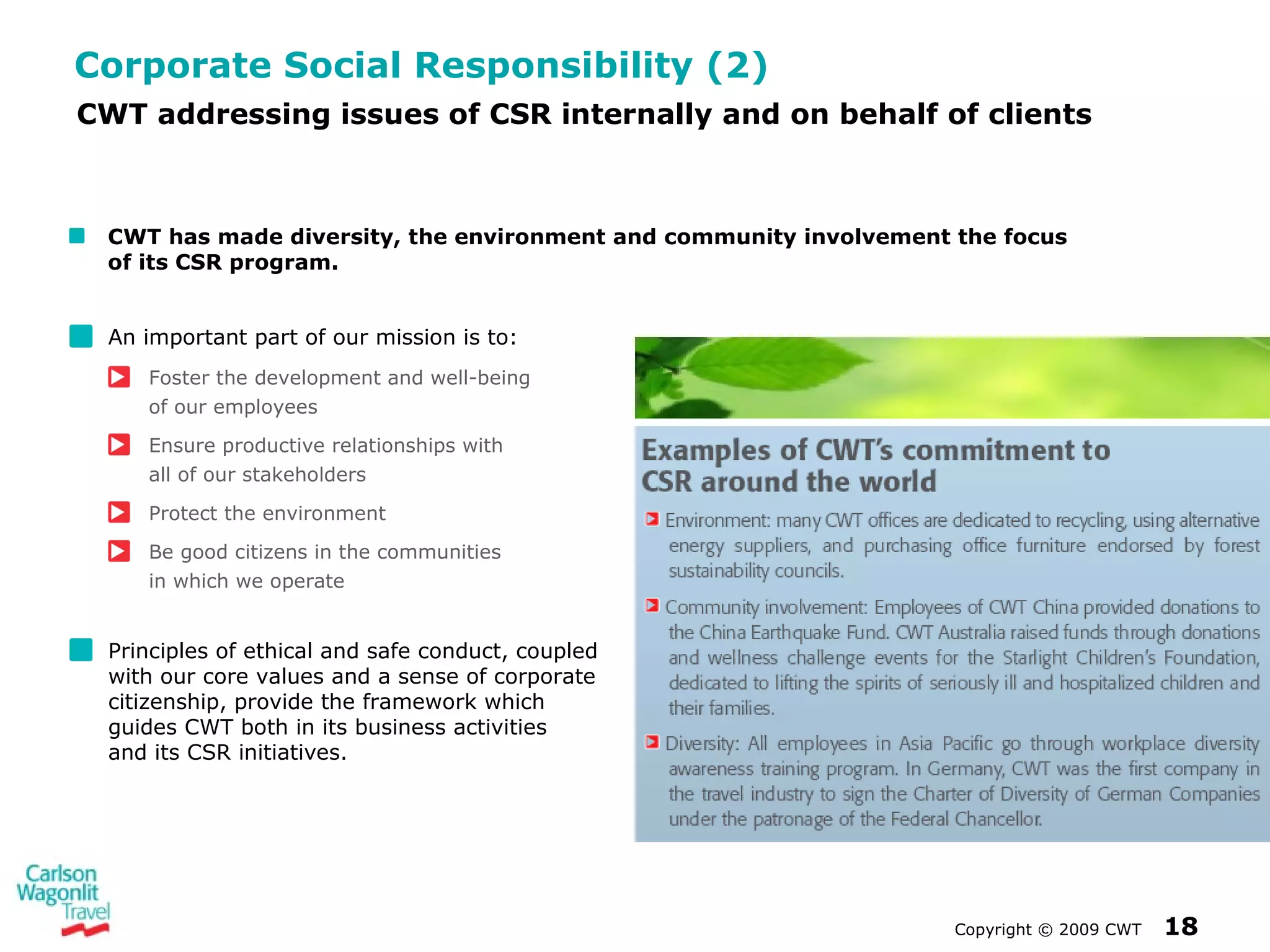 Corporate Social Responsibility (2) An important part of our mission is to:  Foster the development and well-being  of our employees Ensure productive relationships with  all of our stakeholders Protect the environment Be good citizens in the communities  in which we operate Principles of ethical and safe conduct, coupled with our core values and a sense of corporate citizenship, provide the framework which guides CWT both in its business activities  and its CSR initiatives. Copyright  ©  2009 CWT   CWT addressing issues of CSR internally and on behalf of clients CWT has made diversity, the environment and community involvement the focus  of its CSR program. 