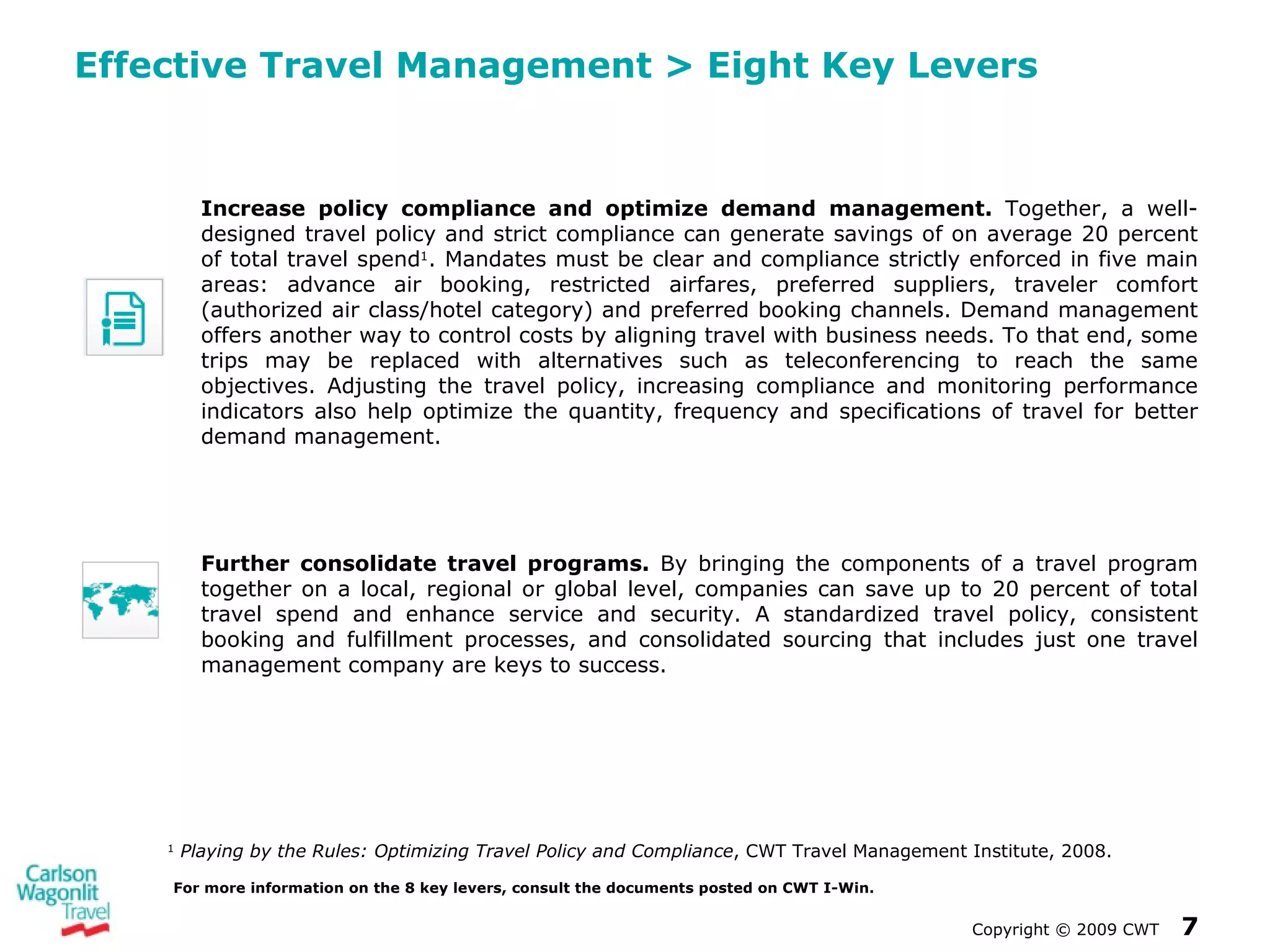 Effective Travel Management  >  Eight Key Levers  Copyright  ©  2009 CWT   For more information on the 8 key levers, consult the documents posted on CWT I-Win. Increase policy compliance and optimize demand management.  Together, a well-designed travel policy and strict compliance can generate savings of on average 20 percent of total travel spend 1 . Mandates must be clear and compliance strictly enforced in five main areas: advance air booking, restricted airfares, preferred suppliers, traveler comfort (authorized air class/hotel category) and preferred booking channels. Demand management offers another way to control costs by aligning travel with business needs. To that end, some trips may be replaced with alternatives such as teleconferencing to reach the same objectives. Adjusting the travel policy, increasing compliance and monitoring performance indicators also help optimize the quantity, frequency and specifications of travel for better demand management. 1   Playing by the Rules: Optimizing Travel Policy and Compliance , CWT Travel Management Institute, 2008. Further consolidate travel programs.  By bringing the components of a travel program together on a local, regional or global level, companies can save up to 20 percent of total travel spend and enhance service and security. A standardized travel policy, consistent booking and fulfillment processes, and consolidated sourcing that includes just one travel management company are keys to success. 